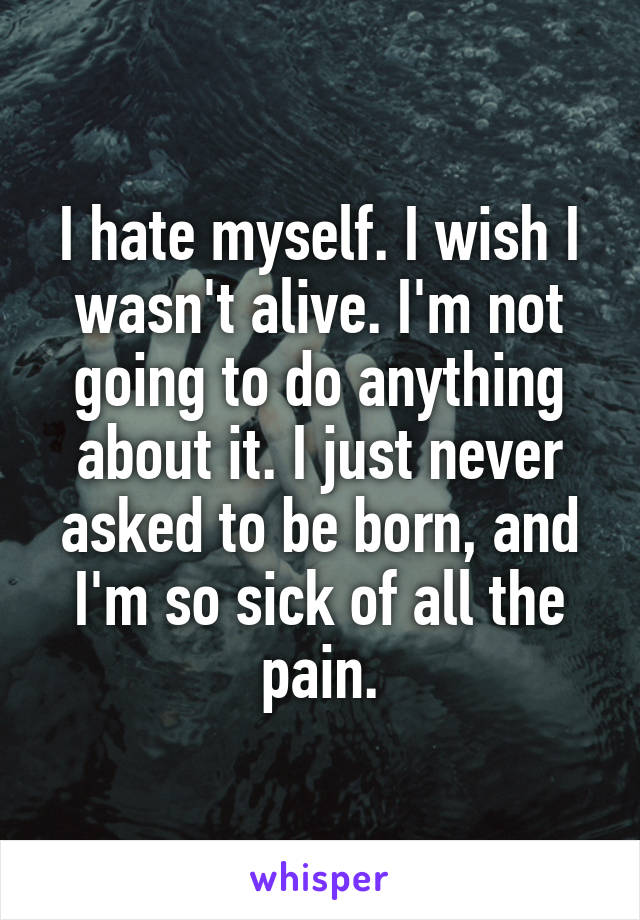 I hate myself. I wish I wasn't alive. I'm not going to do anything about it. I just never asked to be born, and I'm so sick of all the pain.