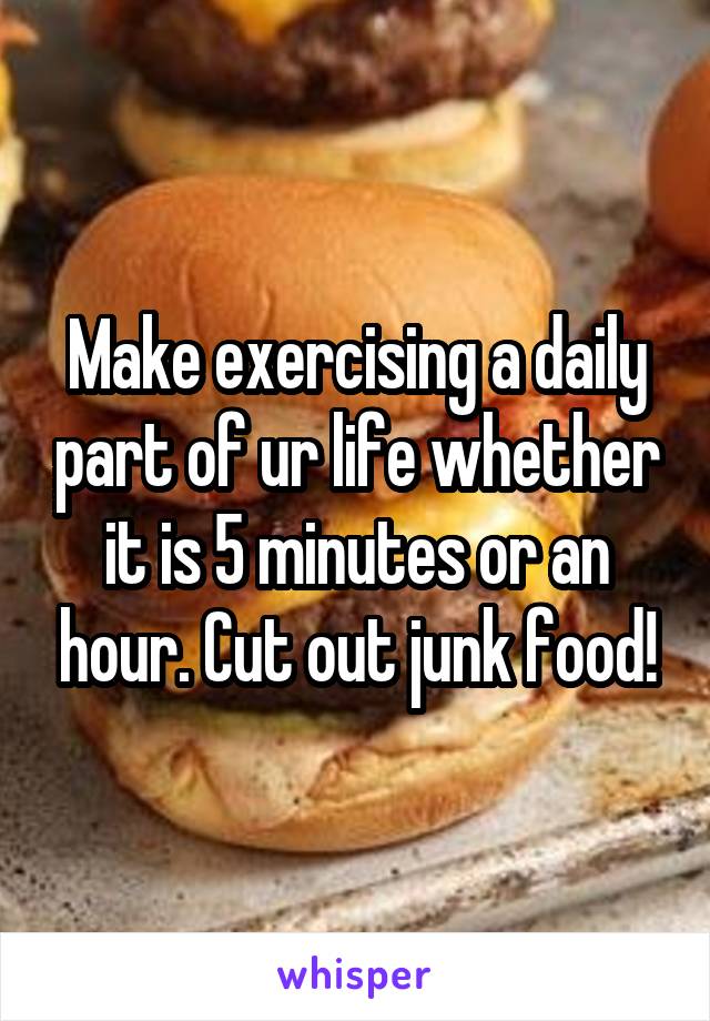 Make exercising a daily part of ur life whether it is 5 minutes or an hour. Cut out junk food!