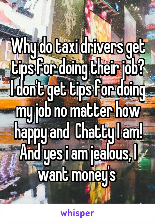 Why do taxi drivers get tips for doing their job? I don't get tips for doing my job no matter how happy and  Chatty I am! And yes i am jealous, I want money's 