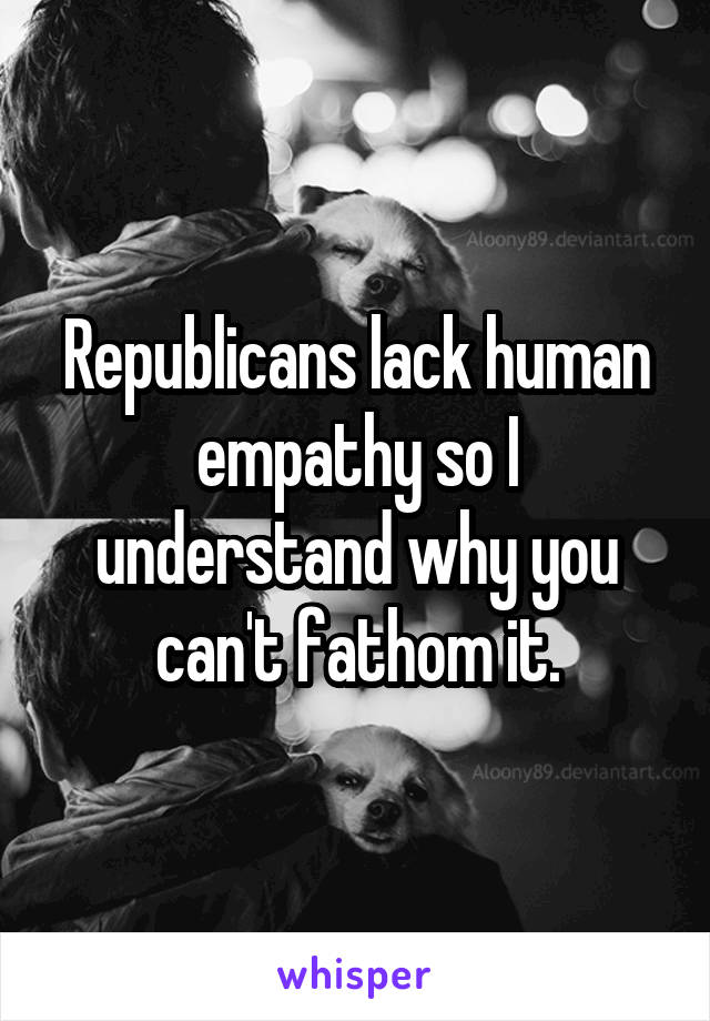 Republicans lack human empathy so I understand why you can't fathom it.