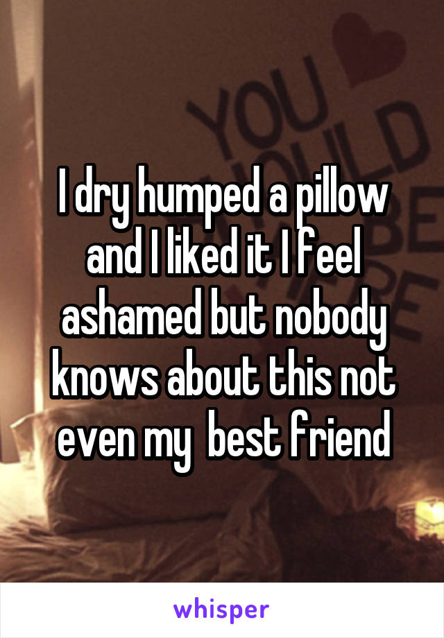 I dry humped a pillow and I liked it I feel ashamed but nobody knows about this not even my  best friend