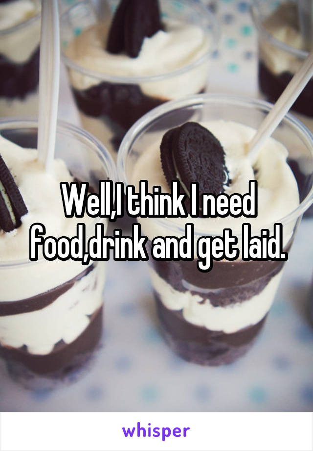 Well,I think I need food,drink and get laid.