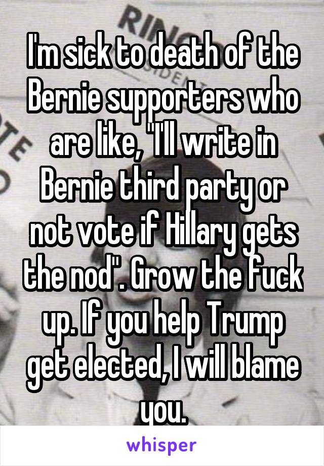 I'm sick to death of the Bernie supporters who are like, "I'll write in Bernie third party or not vote if Hillary gets the nod". Grow the fuck up. If you help Trump get elected, I will blame you.