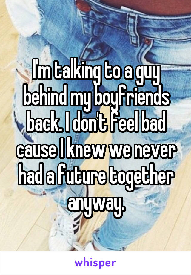 I'm talking to a guy behind my boyfriends back. I don't feel bad cause I knew we never had a future together anyway.