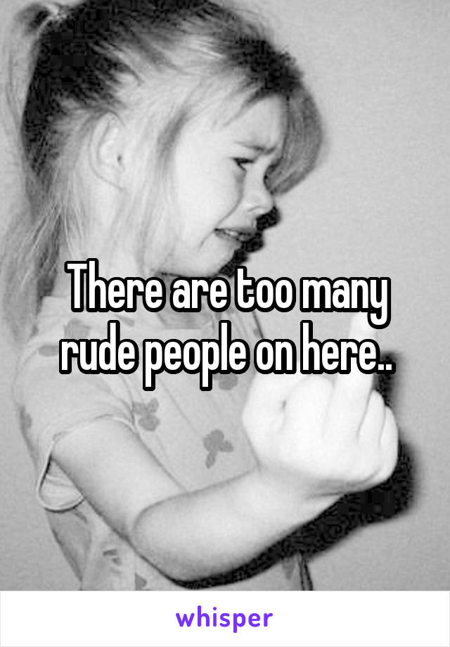 There are too many rude people on here..
