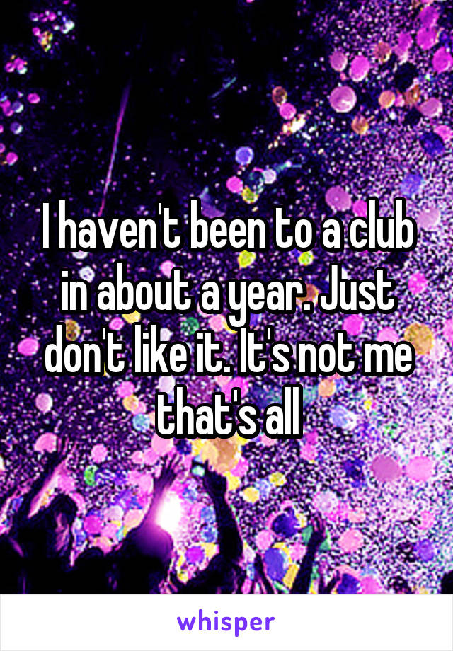 I haven't been to a club in about a year. Just don't like it. It's not me that's all