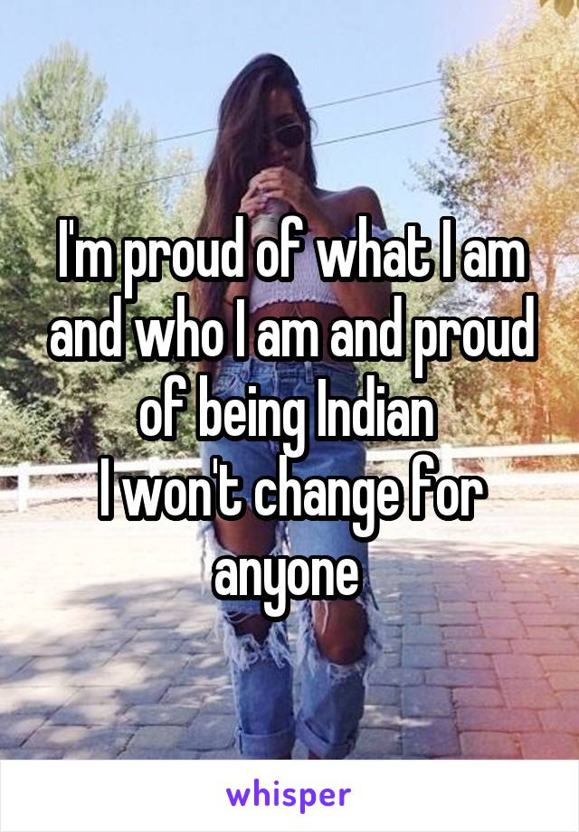 I'm proud of what I am and who I am and proud of being Indian 
I won't change for anyone 