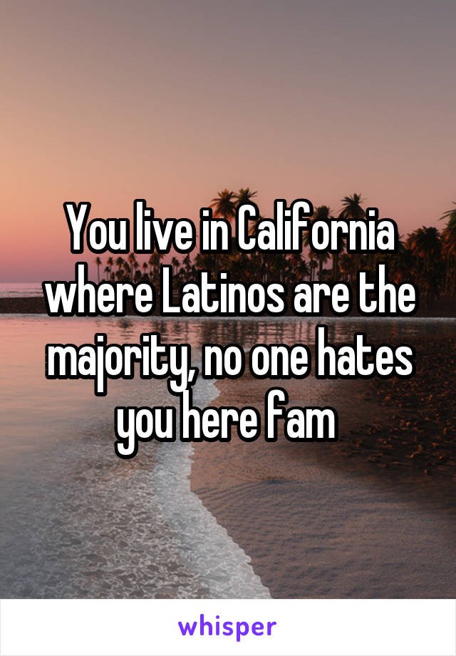 You live in California where Latinos are the majority, no one hates you here fam 
