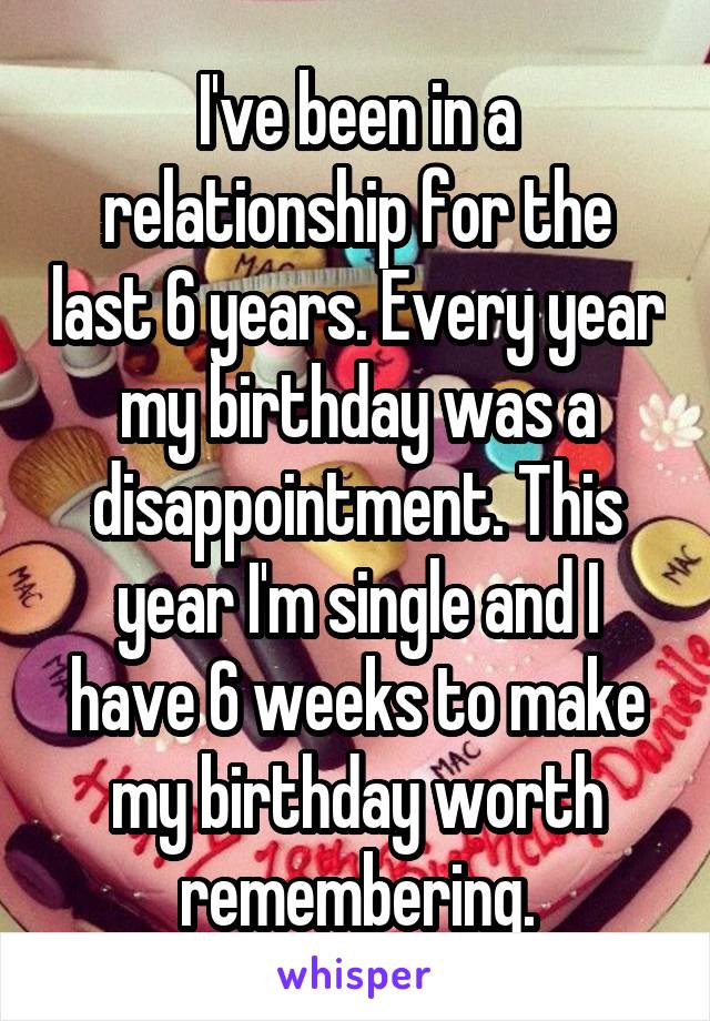 I've been in a relationship for the last 6 years. Every year my birthday was a disappointment. This year I'm single and I have 6 weeks to make my birthday worth remembering.
