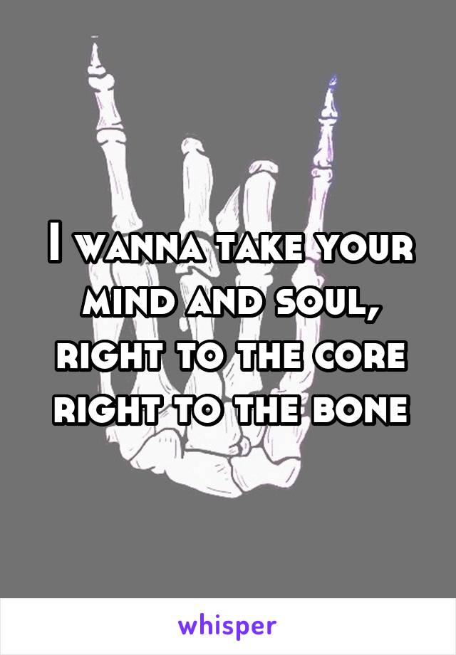 I wanna take your mind and soul, right to the core right to the bone