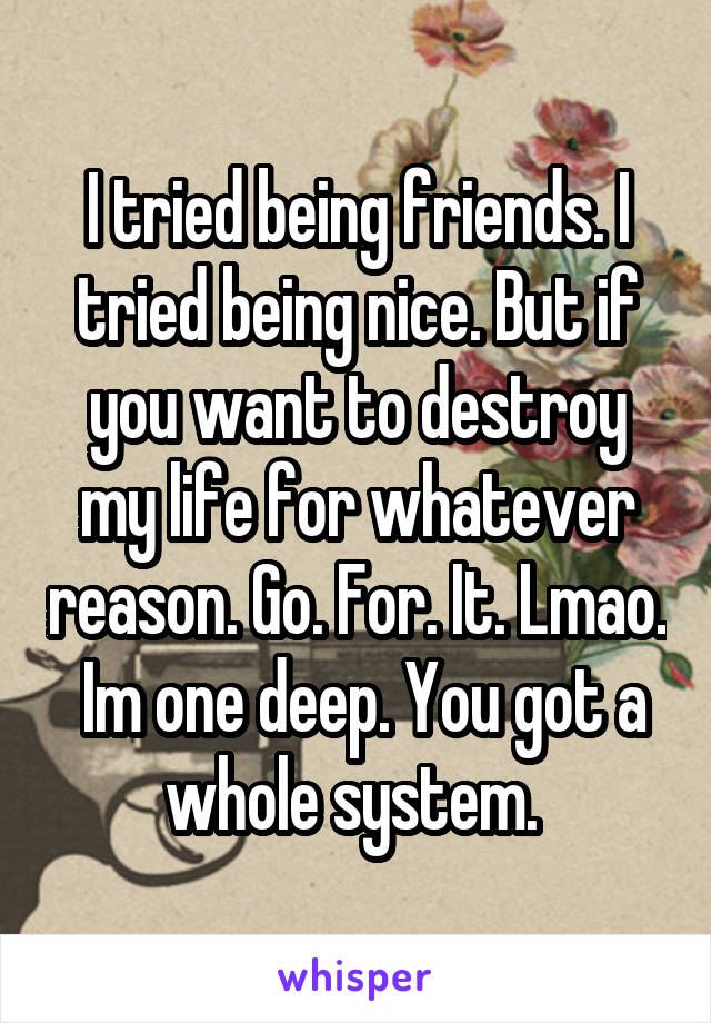 I tried being friends. I tried being nice. But if you want to destroy my life for whatever reason. Go. For. It. Lmao.  Im one deep. You got a whole system. 