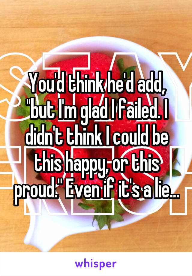 You'd think he'd add, "but I'm glad I failed. I didn't think I could be this happy, or this proud." Even if it's a lie...