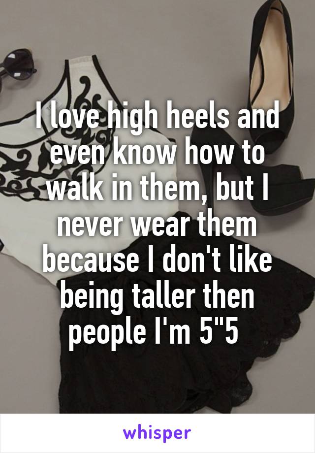 I love high heels and even know how to walk in them, but I never wear them because I don't like being taller then people I'm 5"5 