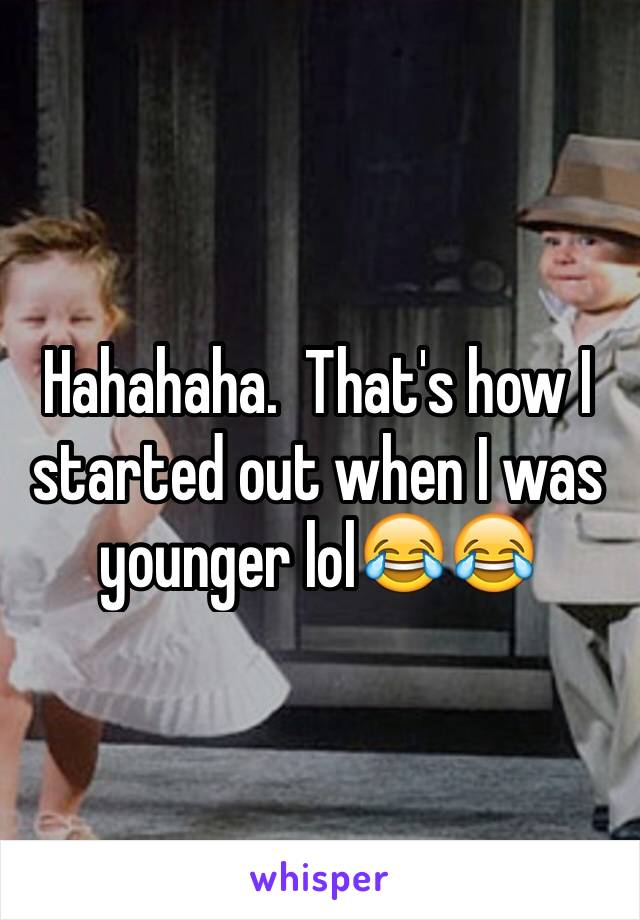 Hahahaha.  That's how I started out when I was younger lol😂😂