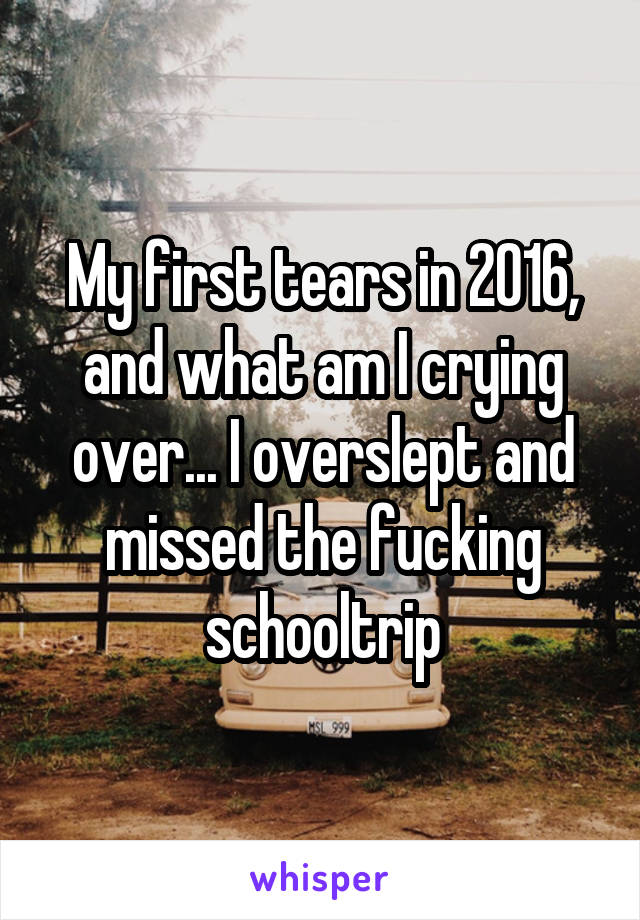 My first tears in 2016, and what am I crying over... I overslept and missed the fucking schooltrip