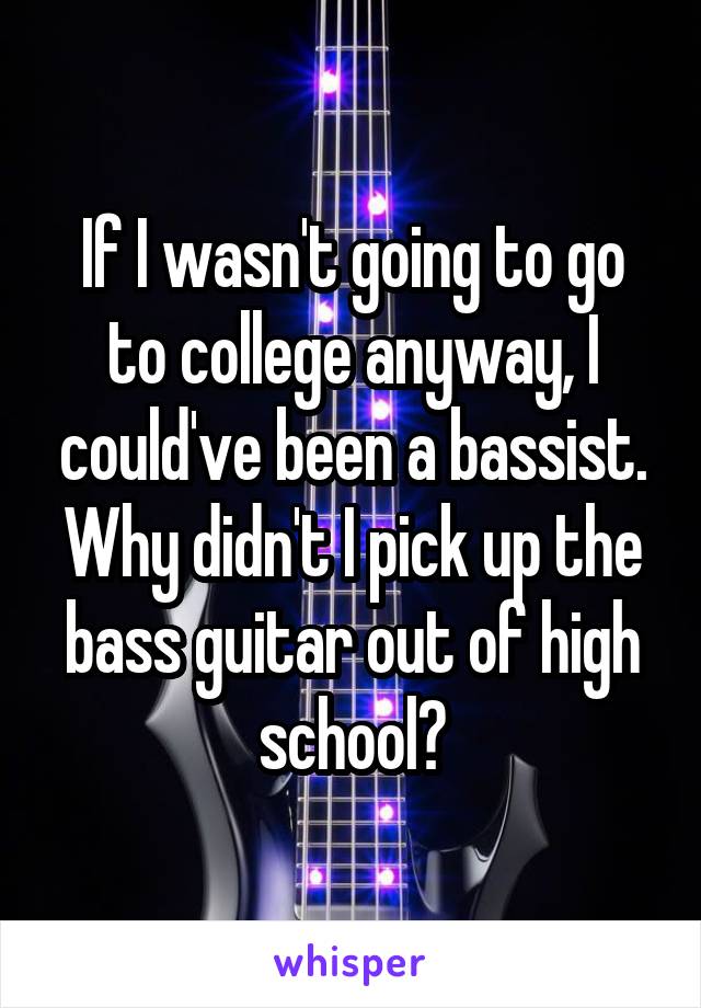 If I wasn't going to go to college anyway, I could've been a bassist. Why didn't I pick up the bass guitar out of high school?