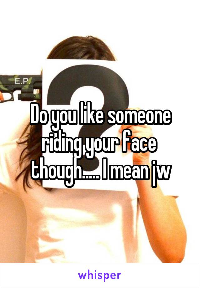 Do you like someone riding your face  though..... I mean jw