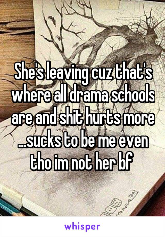 She's leaving cuz that's where all drama schools are and shit hurts more ...sucks to be me even tho im not her bf 