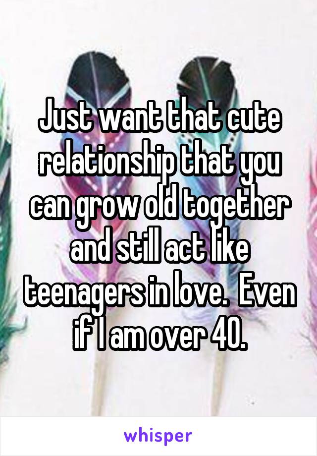 Just want that cute relationship that you can grow old together and still act like teenagers in love.  Even if I am over 40.