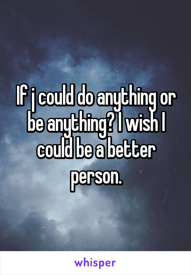 If j could do anything or be anything? I wish I could be a better person.