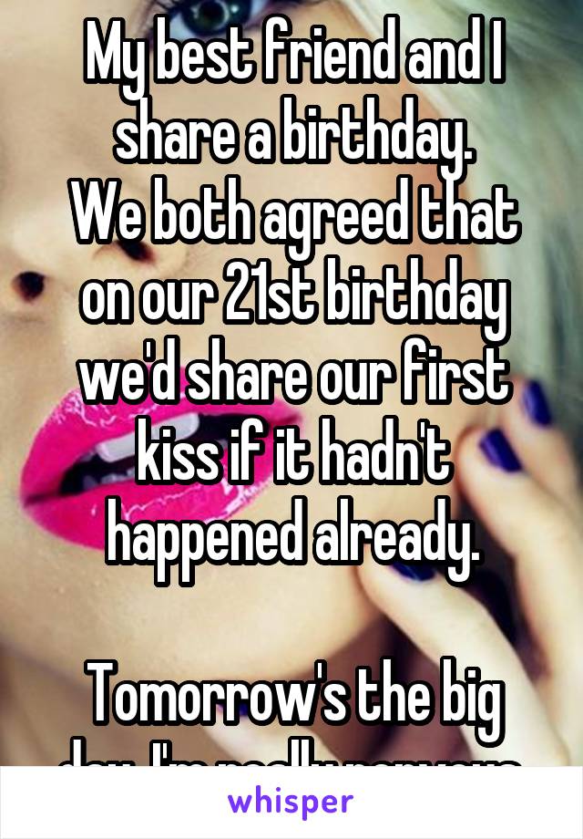My best friend and I share a birthday.
We both agreed that on our 21st birthday we'd share our first kiss if it hadn't happened already.

Tomorrow's the big day. I'm really nervous.