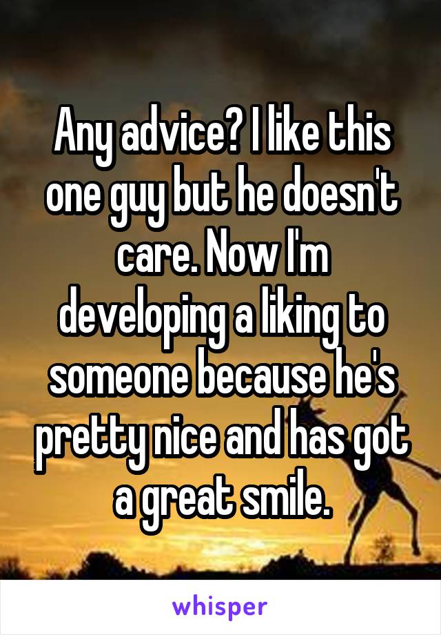 Any advice? I like this one guy but he doesn't care. Now I'm developing a liking to someone because he's pretty nice and has got a great smile.