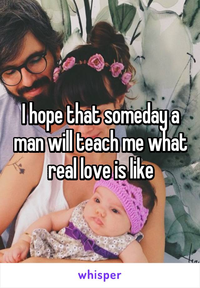 I hope that someday a man will teach me what real love is like