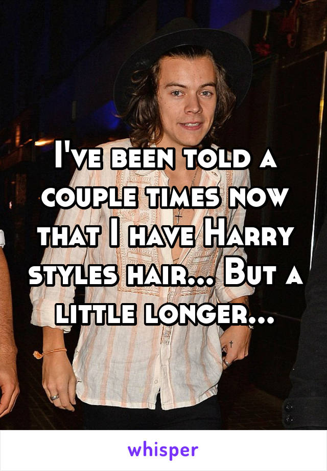 I've been told a couple times now that I have Harry styles hair... But a little longer...
