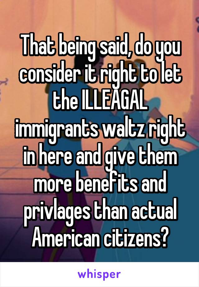 That being said, do you consider it right to let the ILLEAGAL immigrants waltz right in here and give them more benefits and privlages than actual American citizens?