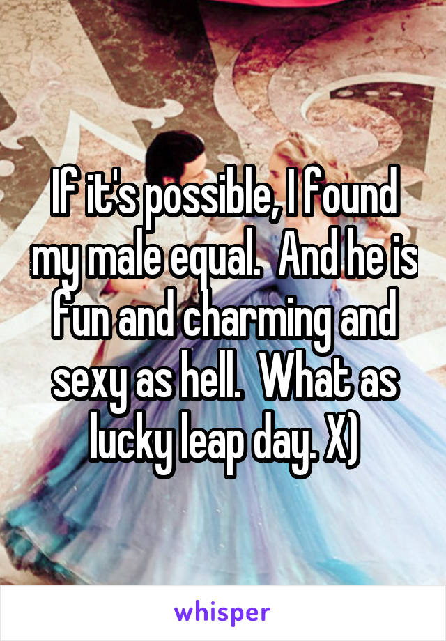 If it's possible, I found my male equal.  And he is fun and charming and sexy as hell.  What as lucky leap day. X)