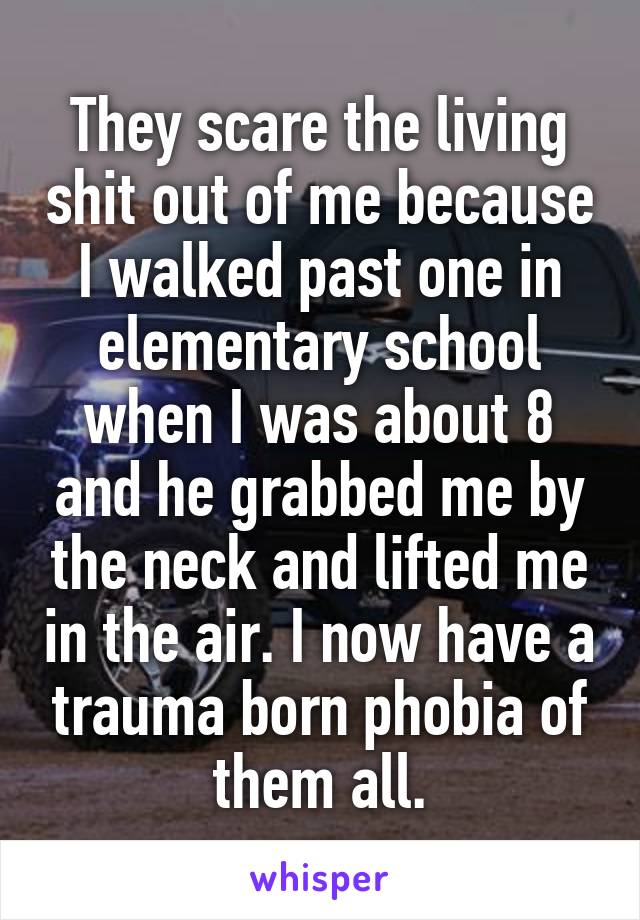 They scare the living shit out of me because I walked past one in elementary school when I was about 8 and he grabbed me by the neck and lifted me in the air. I now have a trauma born phobia of them all.