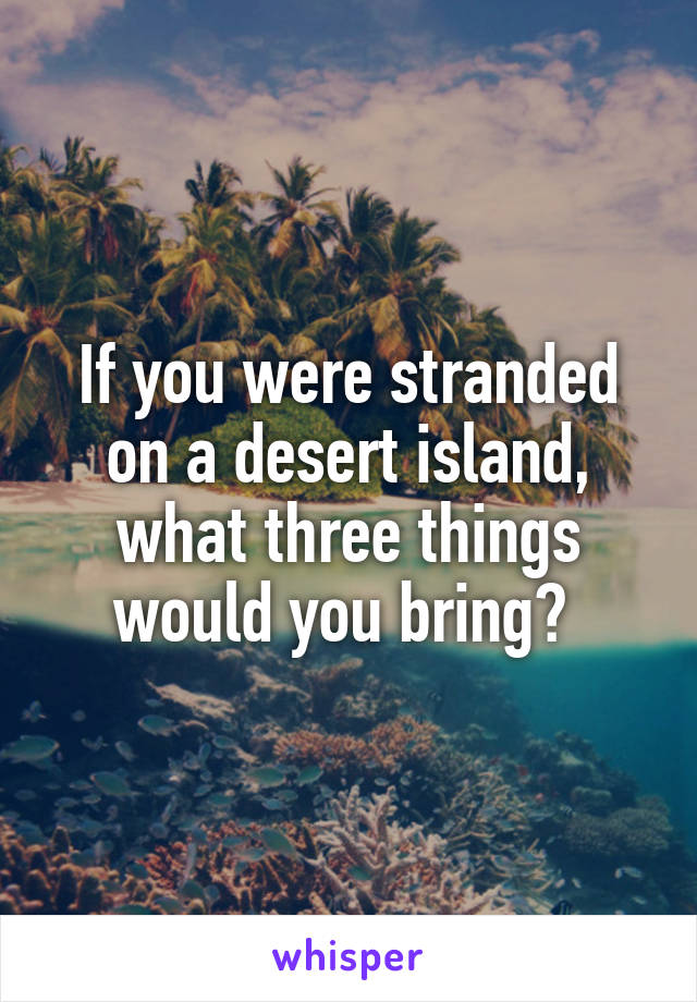 If you were stranded on a desert island, what three things would you bring? 