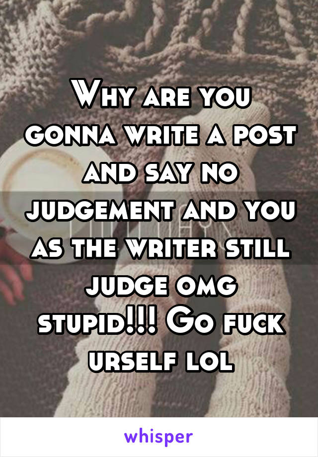 Why are you gonna write a post and say no judgement and you as the writer still judge omg stupid!!! Go fuck urself lol