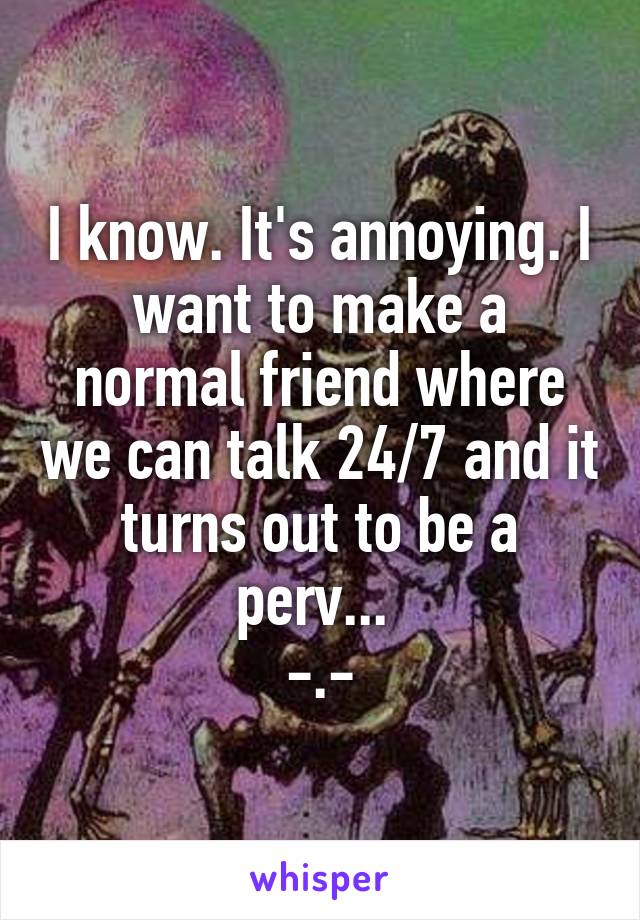 I know. It's annoying. I want to make a normal friend where we can talk 24/7 and it turns out to be a perv... 
-.-