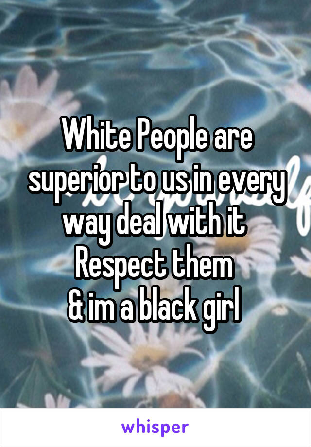 White People are superior to us in every way deal with it 
Respect them 
& im a black girl 