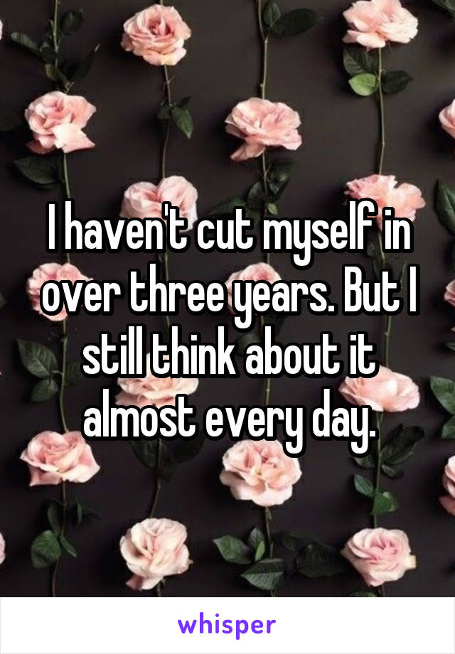 I haven't cut myself in over three years. But I still think about it almost every day.