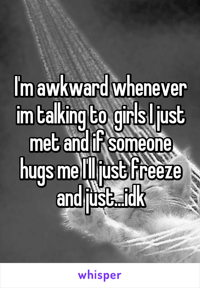 I'm awkward whenever im talking to  girls I just met and if someone hugs me I'll just freeze and just...idk
