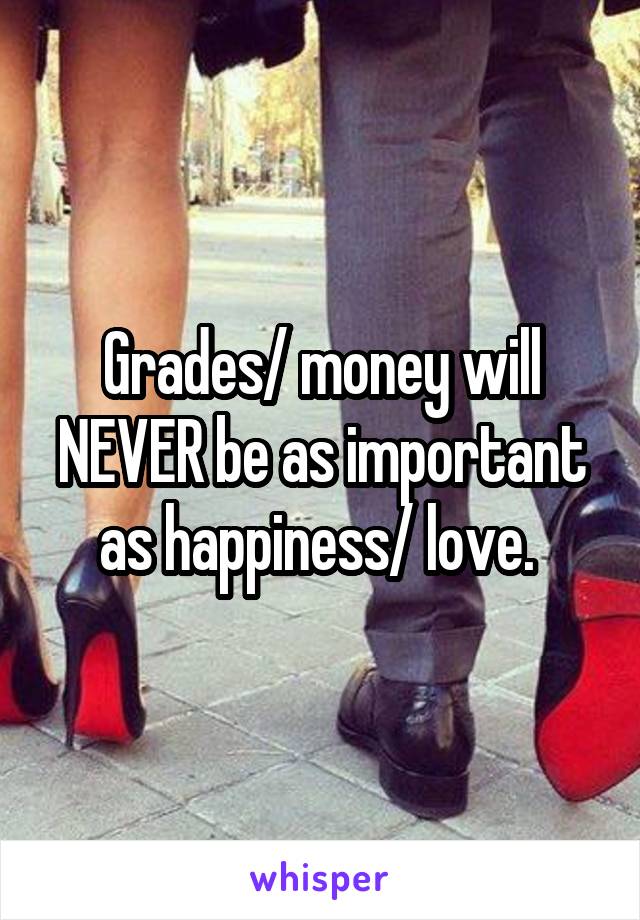Grades/ money will NEVER be as important as happiness/ love. 