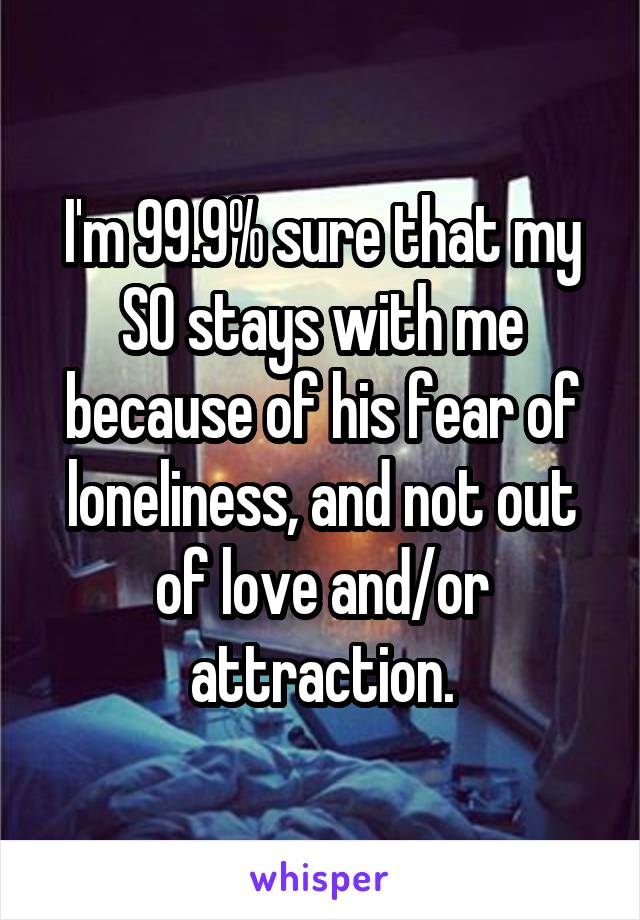 I'm 99.9% sure that my SO stays with me because of his fear of loneliness, and not out of love and/or attraction.