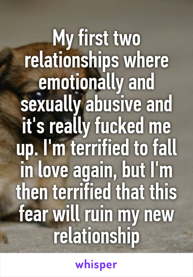 My first two relationships where emotionally and sexually abusive and it's really fucked me up. I'm terrified to fall in love again, but I'm then terrified that this fear will ruin my new relationship
