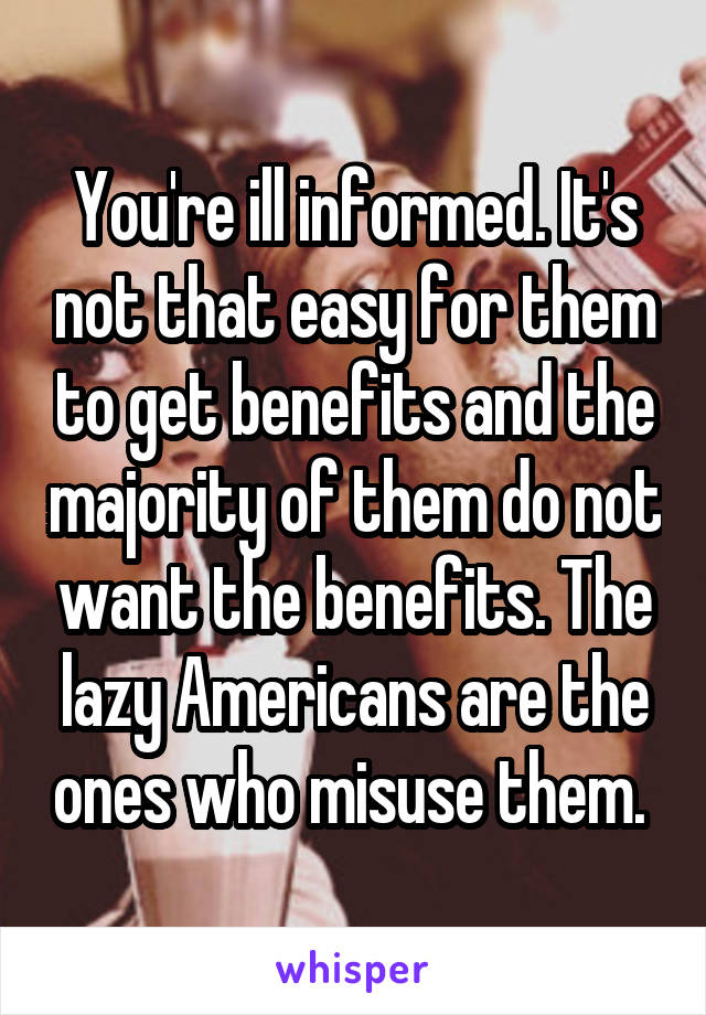 You're ill informed. It's not that easy for them to get benefits and the majority of them do not want the benefits. The lazy Americans are the ones who misuse them. 