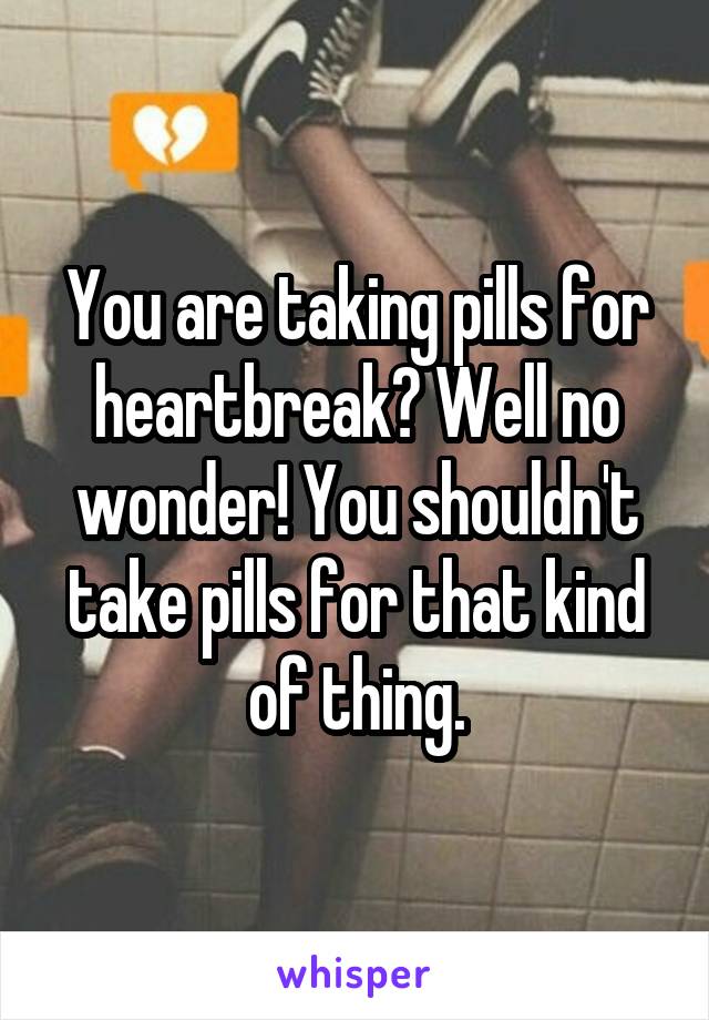 You are taking pills for heartbreak? Well no wonder! You shouldn't take pills for that kind of thing.