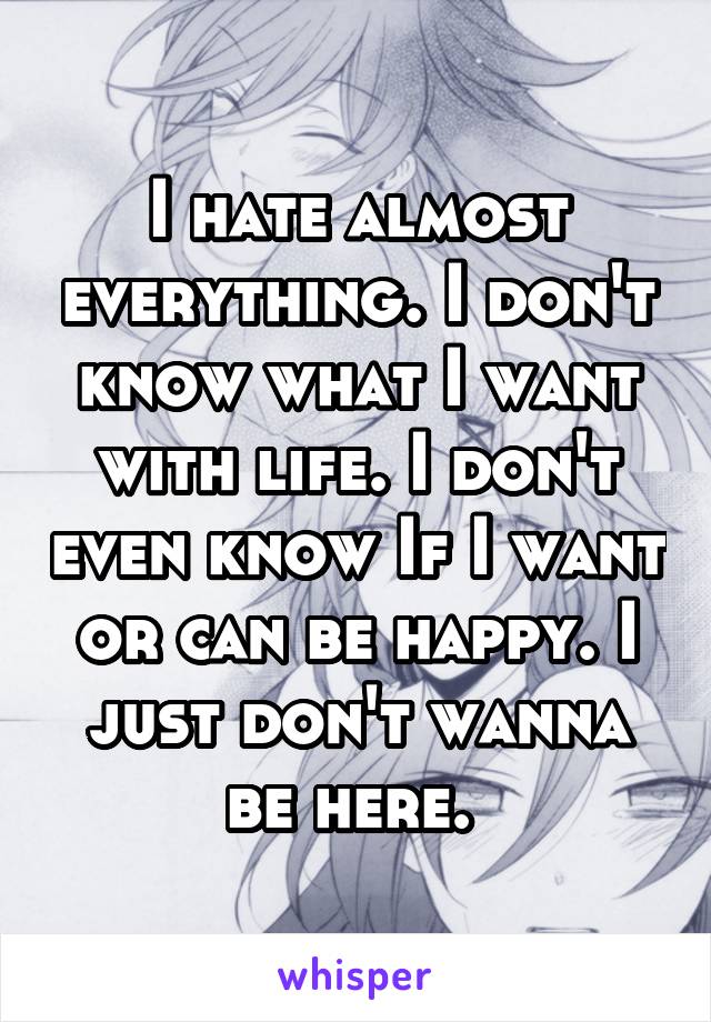 I hate almost everything. I don't know what I want with life. I don't even know If I want or can be happy. I just don't wanna be here. 