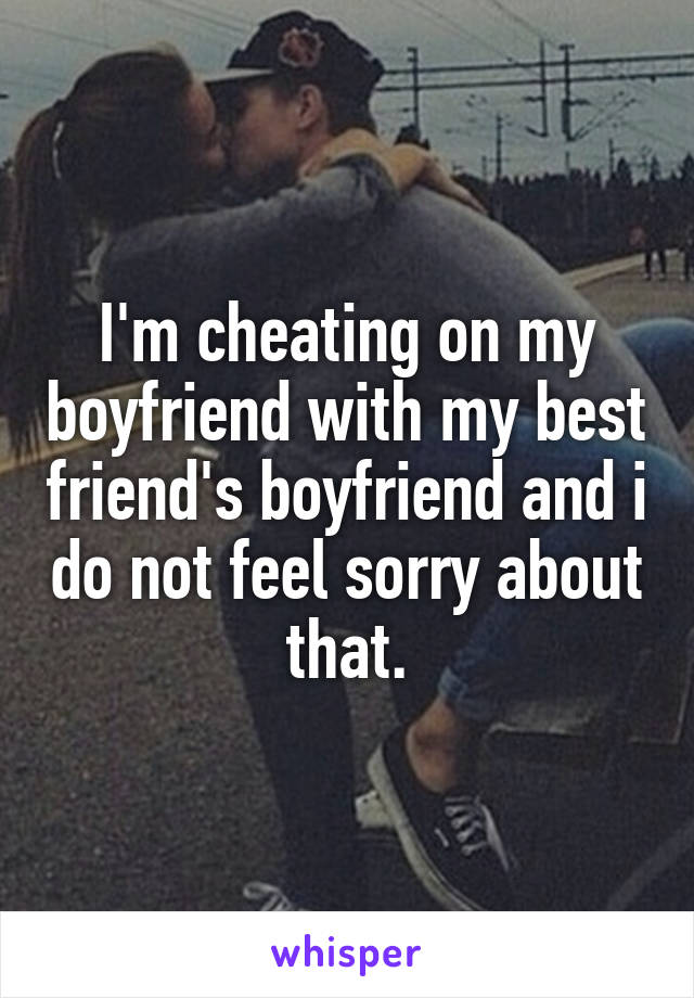 I'm cheating on my boyfriend with my best friend's boyfriend and i do not feel sorry about that.