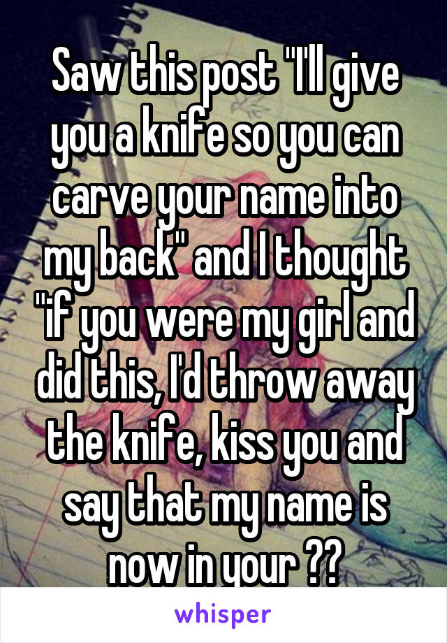 Saw this post "I'll give you a knife so you can carve your name into my back" and I thought "if you were my girl and did this, I'd throw away the knife, kiss you and say that my name is now in your ❤️