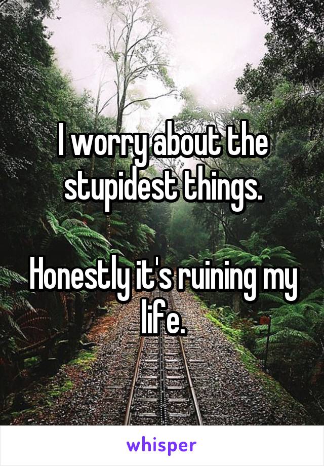 I worry about the stupidest things.

Honestly it's ruining my life.
