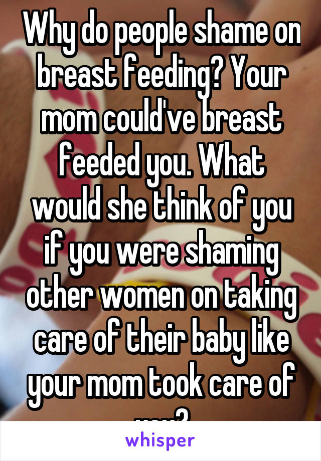 Why do people shame on breast feeding? Your mom could've breast feeded you. What would she think of you if you were shaming other women on taking care of their baby like your mom took care of you?