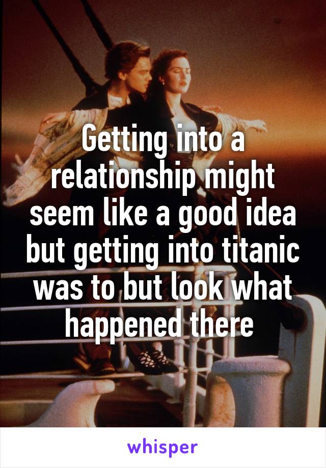 Getting into a relationship might seem like a good idea but getting into titanic was to but look what happened there 