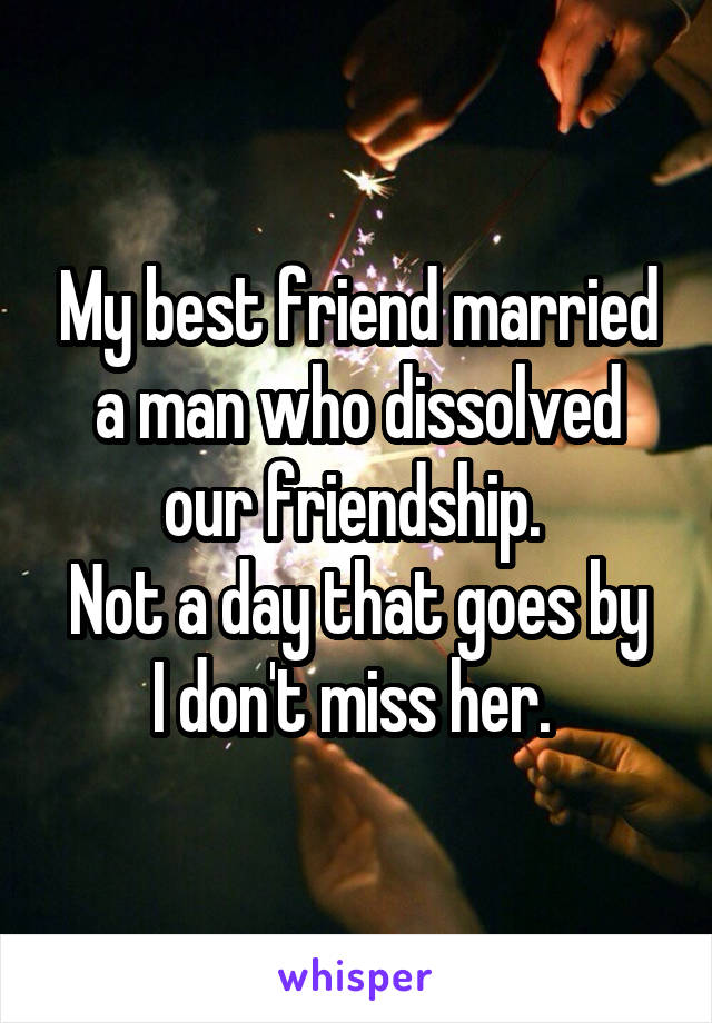 My best friend married a man who dissolved our friendship. 
Not a day that goes by I don't miss her. 