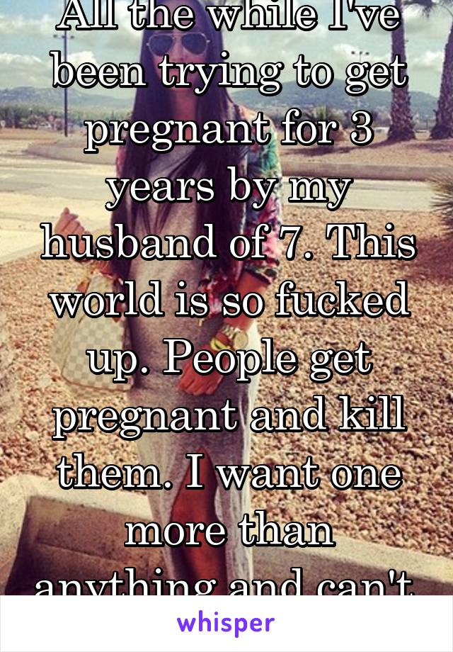 All the while I've been trying to get pregnant for 3 years by my husband of 7. This world is so fucked up. People get pregnant and kill them. I want one more than anything and can't. 
